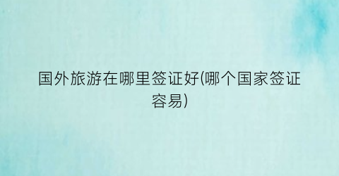 国外旅游在哪里签证好(哪个国家签证容易)