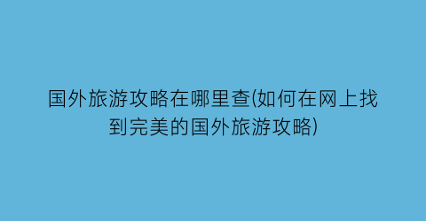 国外旅游攻略在哪里查(如何在网上找到完美的国外旅游攻略)