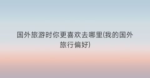 国外旅游时你更喜欢去哪里(我的国外旅行偏好)