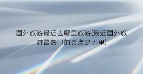 国外旅游最近去哪里旅游(最近国外旅游最热门的景点是哪里)
