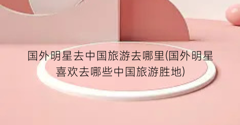 国外明星去中国旅游去哪里(国外明星喜欢去哪些中国旅游胜地)