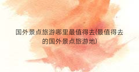 国外景点旅游哪里最值得去(最值得去的国外景点旅游地)