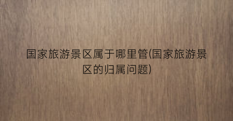 国家旅游景区属于哪里管(国家旅游景区的归属问题)