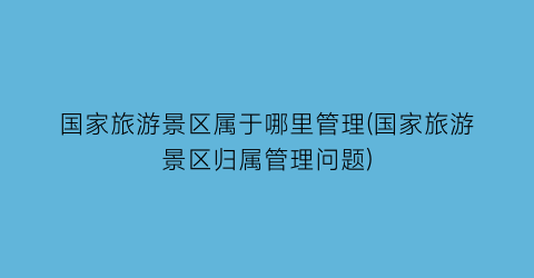国家旅游景区属于哪里管理(国家旅游景区归属管理问题)