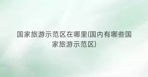 国家旅游示范区在哪里(国内有哪些国家旅游示范区)