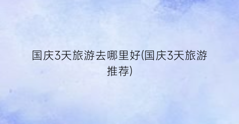 国庆3天旅游去哪里好(国庆3天旅游推荐)