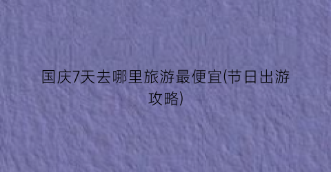 国庆7天去哪里旅游最便宜(节日出游攻略)