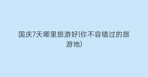 国庆7天哪里旅游好(你不容错过的旅游地)