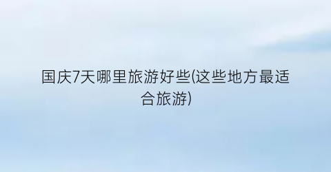 国庆7天哪里旅游好些(这些地方最适合旅游)