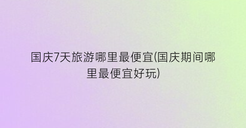 国庆7天旅游哪里最便宜(国庆期间哪里最便宜好玩)