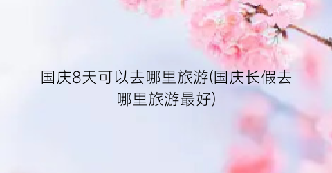 国庆8天可以去哪里旅游(国庆长假去哪里旅游最好)