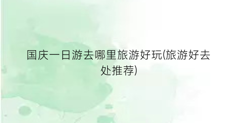 国庆一日游去哪里旅游好玩(旅游好去处推荐)
