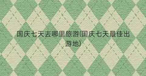 国庆七天去哪里旅游(国庆七天最佳出游地)