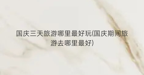 国庆三天旅游哪里最好玩(国庆期间旅游去哪里最好)