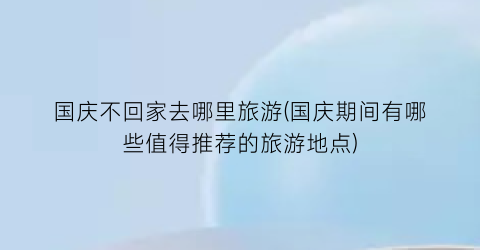 国庆不回家去哪里旅游(国庆期间有哪些值得推荐的旅游地点)