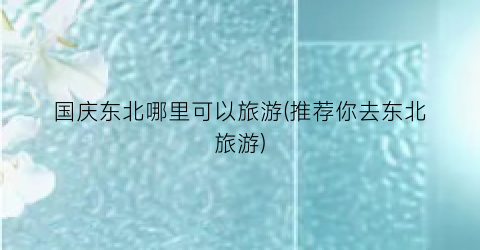 国庆东北哪里可以旅游(推荐你去东北旅游)