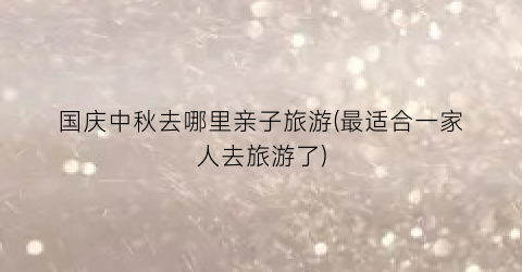 国庆中秋去哪里亲子旅游(最适合一家人去旅游了)
