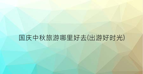 国庆中秋旅游哪里好去(出游好时光)