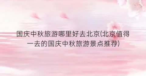 国庆中秋旅游哪里好去北京(北京值得一去的国庆中秋旅游景点推荐)