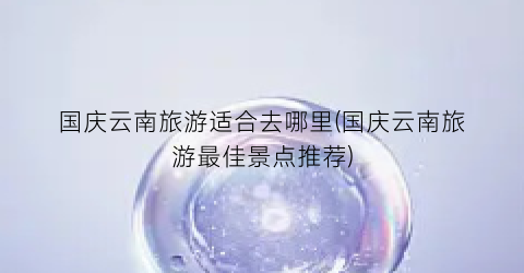 国庆云南旅游适合去哪里(国庆云南旅游最佳景点推荐)