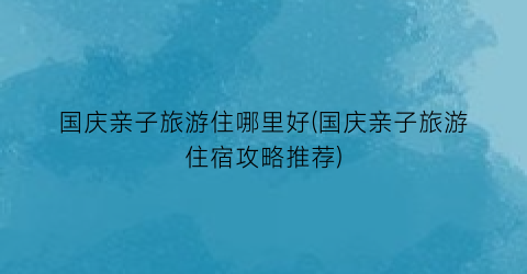 国庆亲子旅游住哪里好(国庆亲子旅游住宿攻略推荐)