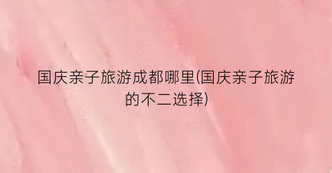 国庆亲子旅游成都哪里(国庆亲子旅游的不二选择)
