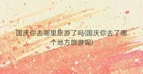 国庆你去哪里旅游了吗(国庆你去了哪个地方旅游呢)