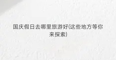 国庆假日去哪里旅游好(这些地方等你来探索)