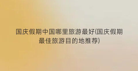 国庆假期中国哪里旅游最好(国庆假期最佳旅游目的地推荐)