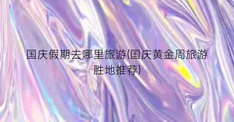 国庆假期去哪里旅游(国庆黄金周旅游胜地推荐)