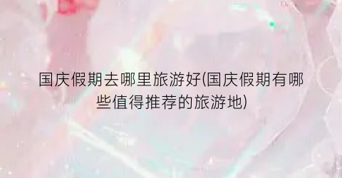 国庆假期去哪里旅游好(国庆假期有哪些值得推荐的旅游地)