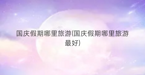 国庆假期哪里旅游(国庆假期哪里旅游最好)