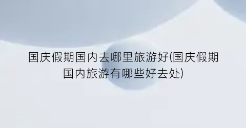 国庆假期国内去哪里旅游好(国庆假期国内旅游有哪些好去处)