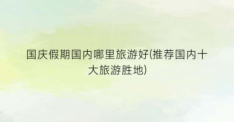 国庆假期国内哪里旅游好(推荐国内十大旅游胜地)