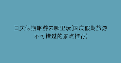 国庆假期旅游去哪里玩(国庆假期旅游不可错过的景点推荐)