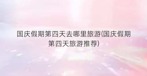 国庆假期第四天去哪里旅游(国庆假期第四天旅游推荐)