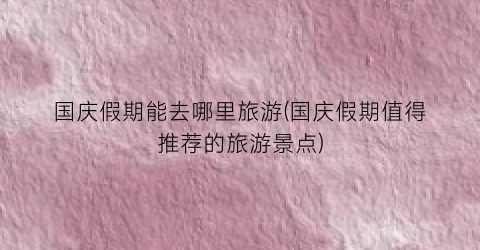 国庆假期能去哪里旅游(国庆假期值得推荐的旅游景点)