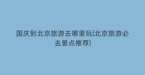 国庆到北京旅游去哪里玩(北京旅游必去景点推荐)