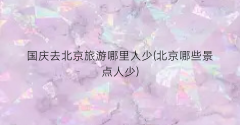 国庆去北京旅游哪里人少(北京哪些景点人少)