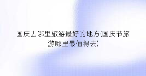 国庆去哪里旅游最好的地方(国庆节旅游哪里最值得去)