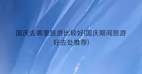 国庆去哪里旅游比较好(国庆期间旅游好去处推荐)
