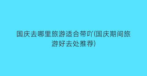 国庆去哪里旅游适合带吖(国庆期间旅游好去处推荐)