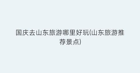 国庆去山东旅游哪里好玩(山东旅游推荐景点)
