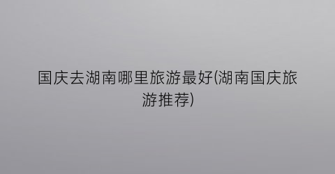 国庆去湖南哪里旅游最好(湖南国庆旅游推荐)