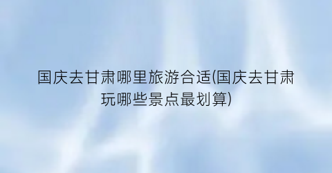 国庆去甘肃哪里旅游合适(国庆去甘肃玩哪些景点最划算)