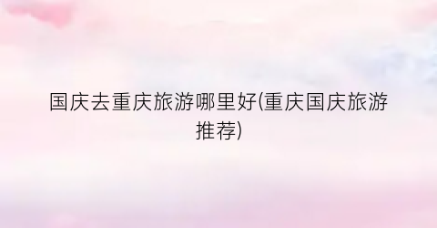 国庆去重庆旅游哪里好(重庆国庆旅游推荐)