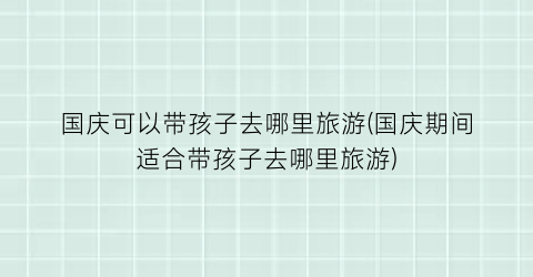 国庆可以带孩子去哪里旅游(国庆期间适合带孩子去哪里旅游)