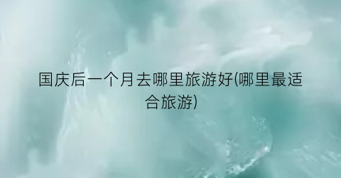 国庆后一个月去哪里旅游好(哪里最适合旅游)