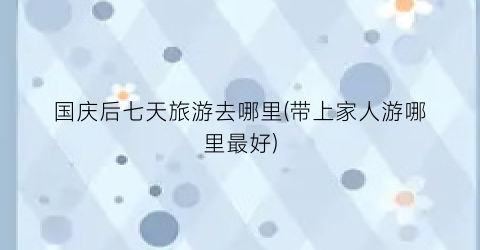 国庆后七天旅游去哪里(带上家人游哪里最好)