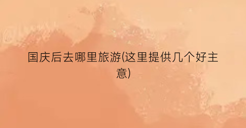 国庆后去哪里旅游(这里提供几个好主意)